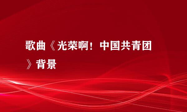 歌曲《光荣啊！中国共青团 》背景