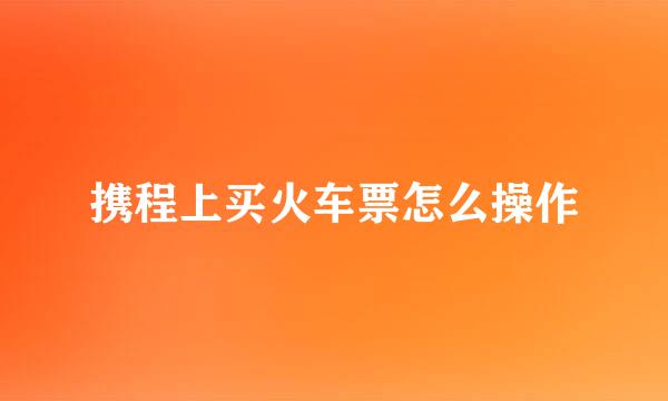 携程上买火车票怎么操作