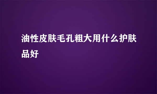 油性皮肤毛孔粗大用什么护肤品好