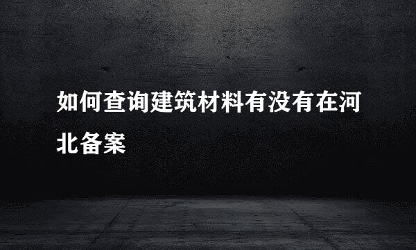 如何查询建筑材料有没有在河北备案