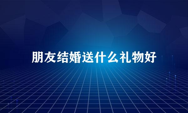 朋友结婚送什么礼物好