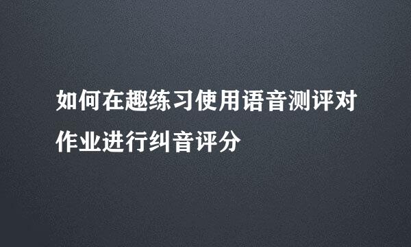 如何在趣练习使用语音测评对作业进行纠音评分