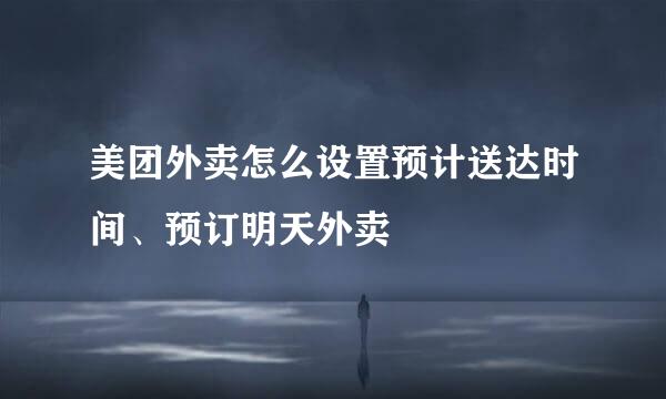 美团外卖怎么设置预计送达时间、预订明天外卖