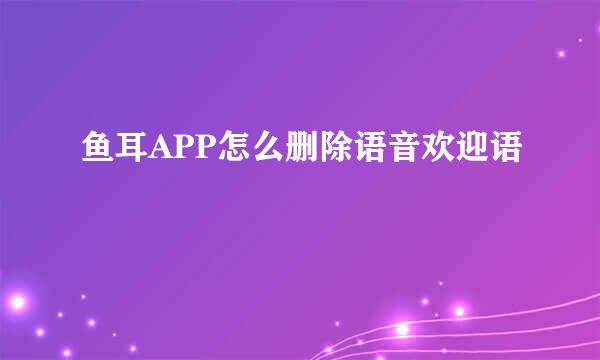 鱼耳APP怎么删除语音欢迎语