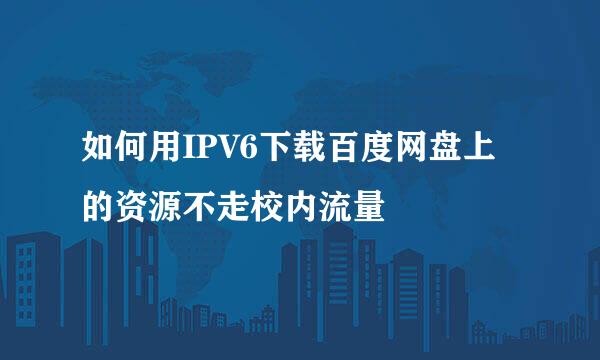 如何用IPV6下载百度网盘上的资源不走校内流量