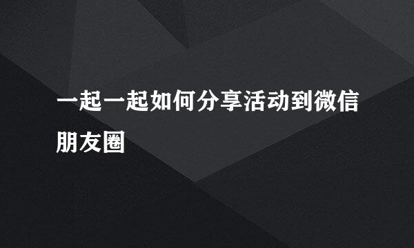 一起一起如何分享活动到微信朋友圈