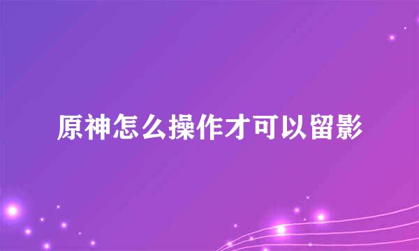 原神怎么操作才可以留影