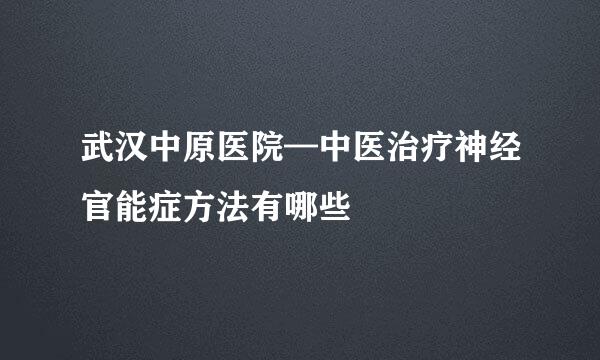 武汉中原医院—中医治疗神经官能症方法有哪些