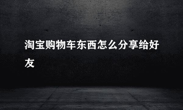 淘宝购物车东西怎么分享给好友