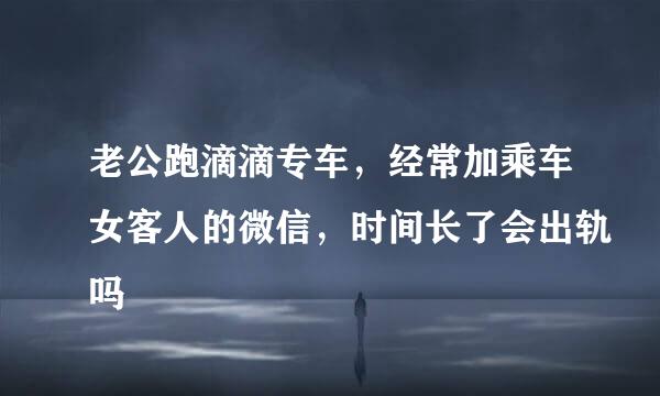 老公跑滴滴专车，经常加乘车女客人的微信，时间长了会出轨吗