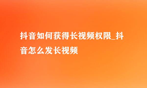 抖音如何获得长视频权限_抖音怎么发长视频