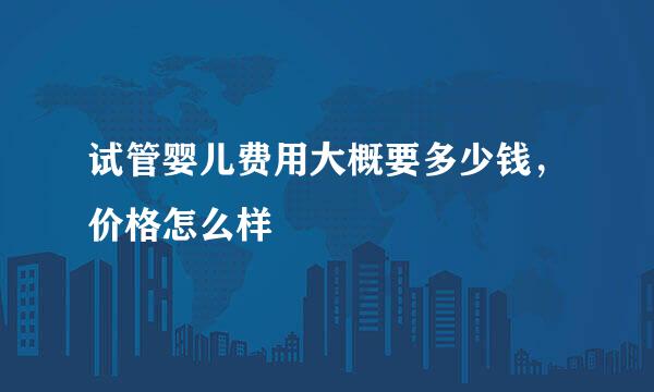 试管婴儿费用大概要多少钱，价格怎么样