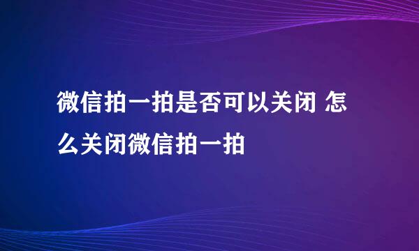 微信拍一拍是否可以关闭 怎么关闭微信拍一拍
