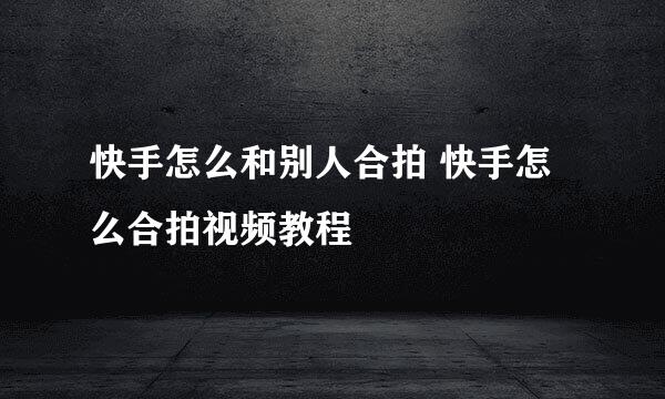快手怎么和别人合拍 快手怎么合拍视频教程