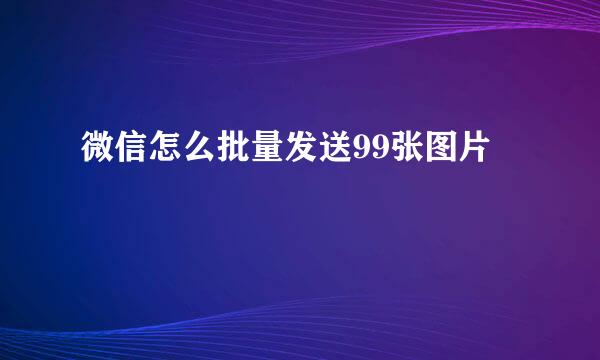微信怎么批量发送99张图片