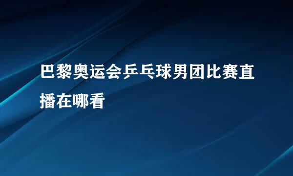 巴黎奥运会乒乓球男团比赛直播在哪看