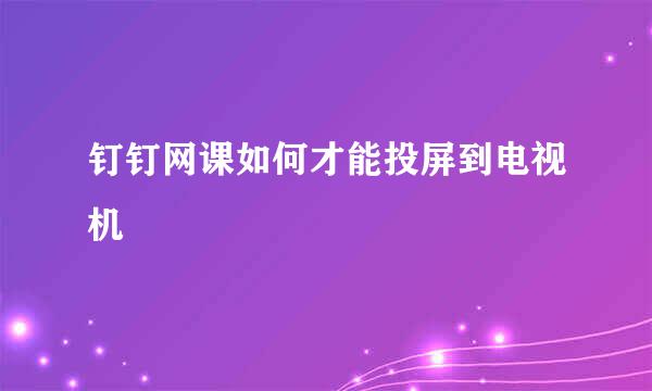 钉钉网课如何才能投屏到电视机