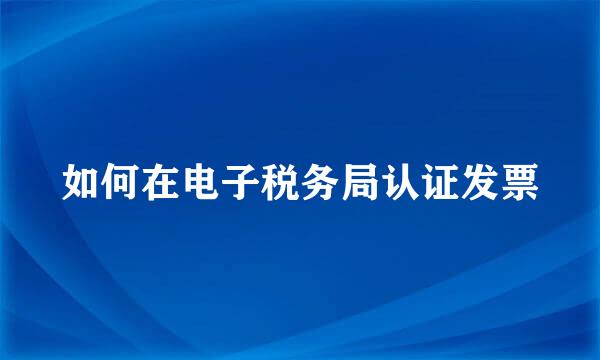 如何在电子税务局认证发票