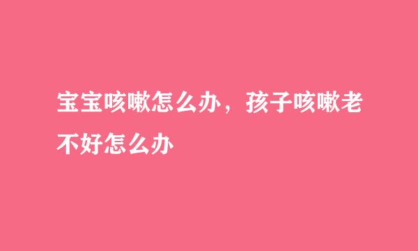 宝宝咳嗽怎么办，孩子咳嗽老不好怎么办