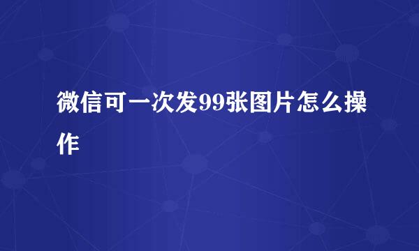 微信可一次发99张图片怎么操作