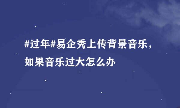 #过年#易企秀上传背景音乐，如果音乐过大怎么办