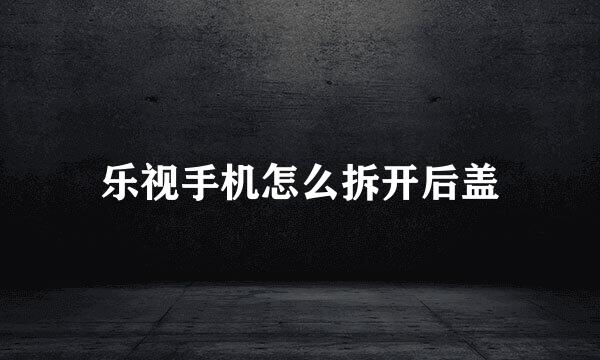 乐视手机怎么拆开后盖