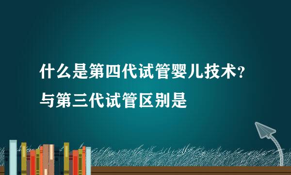 什么是第四代试管婴儿技术？与第三代试管区别是
