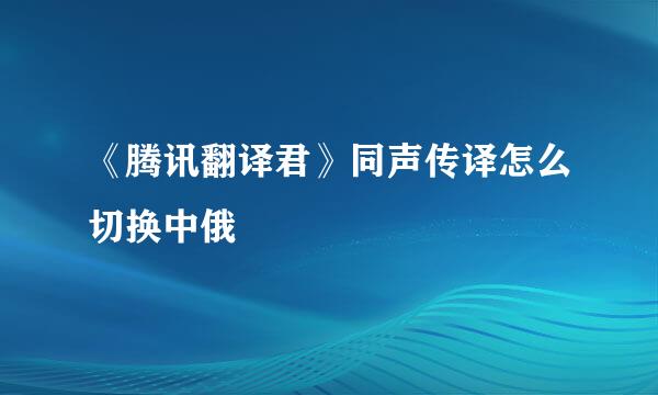 《腾讯翻译君》同声传译怎么切换中俄