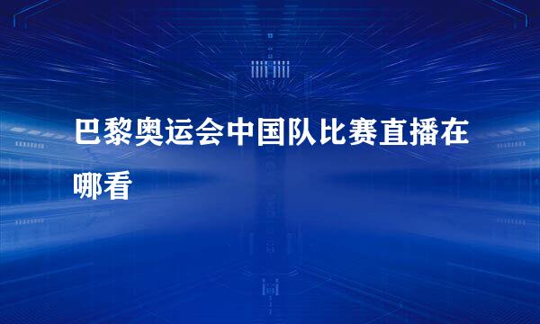 巴黎奥运会中国队比赛直播在哪看