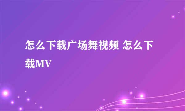 怎么下载广场舞视频 怎么下载MV