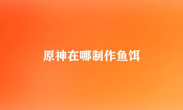 原神在哪制作鱼饵