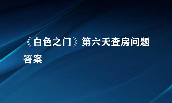 《白色之门》第六天查房问题答案