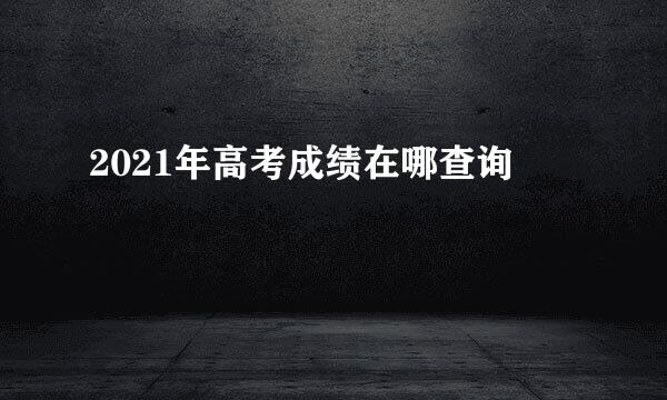 2021年高考成绩在哪查询