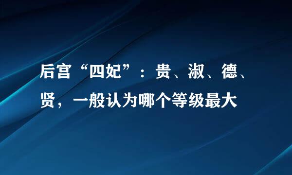 后宫“四妃”：贵、淑、德、贤，一般认为哪个等级最大