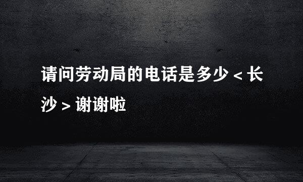 请问劳动局的电话是多少＜长沙＞谢谢啦