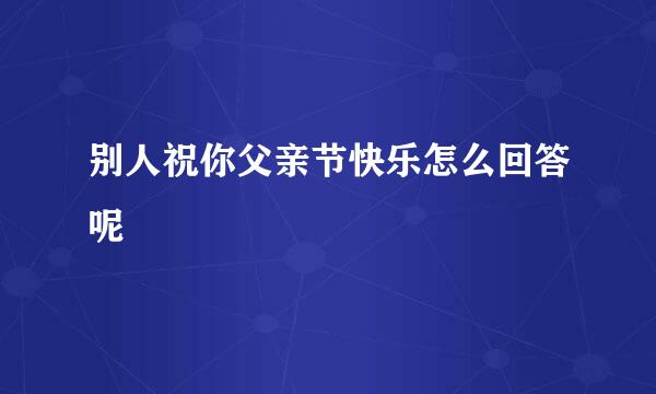 别人祝你父亲节快乐怎么回答呢