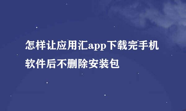 怎样让应用汇app下载完手机软件后不删除安装包
