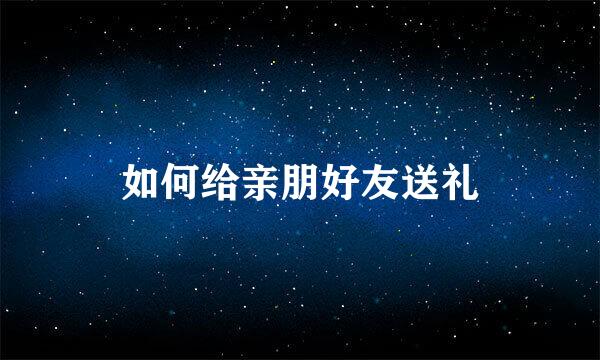 如何给亲朋好友送礼