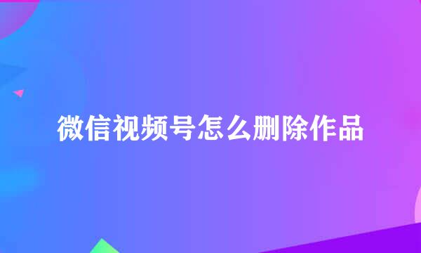 微信视频号怎么删除作品