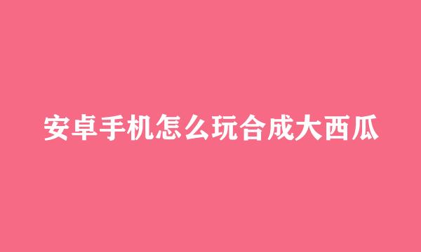 安卓手机怎么玩合成大西瓜
