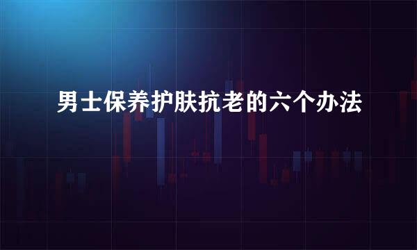 男士保养护肤抗老的六个办法