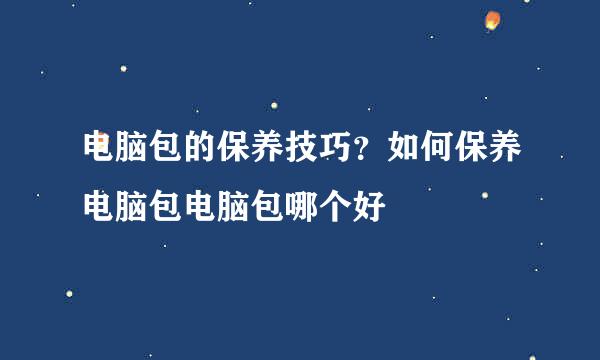 电脑包的保养技巧？如何保养电脑包电脑包哪个好
