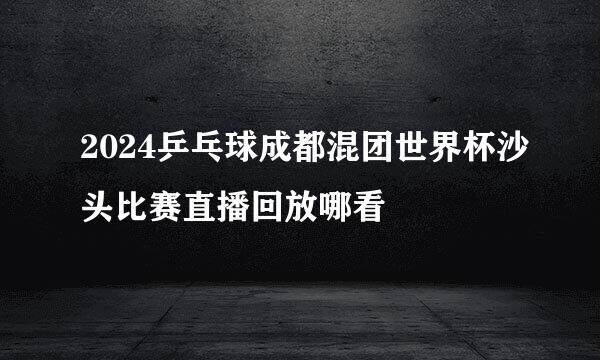 2024乒乓球成都混团世界杯沙头比赛直播回放哪看