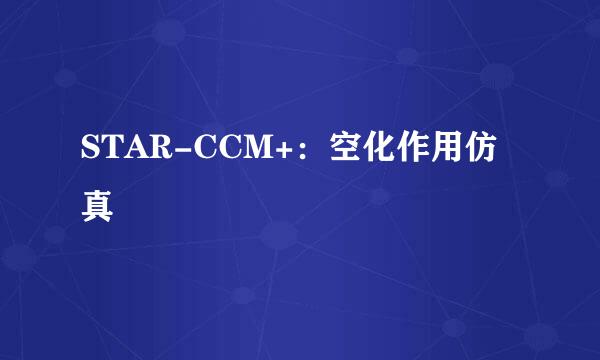 STAR-CCM+:空化作用仿真