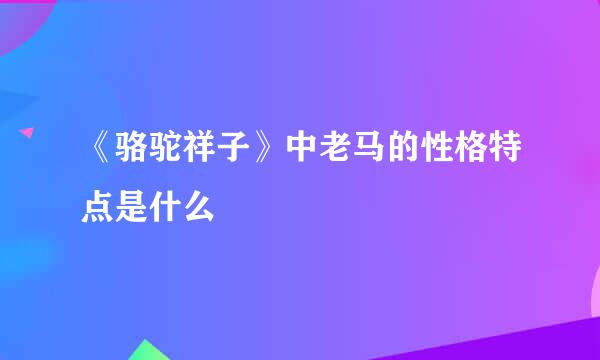 《骆驼祥子》中老马的性格特点是什么