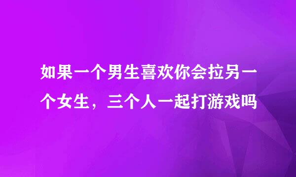 如果一个男生喜欢你会拉另一个女生，三个人一起打游戏吗