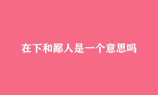 在下和鄙人是一个意思吗