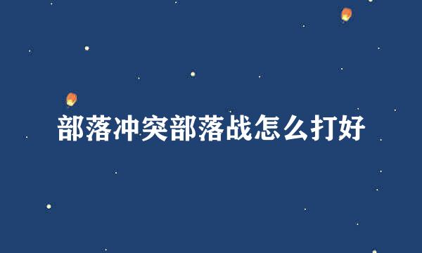 部落冲突部落战怎么打好