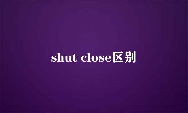 shut close区别