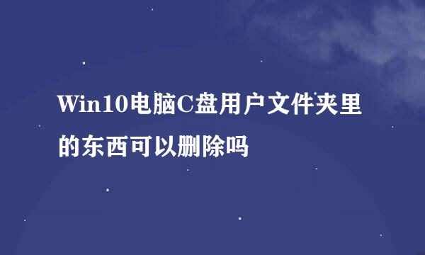 Win10电脑C盘用户文件夹里的东西可以删除吗